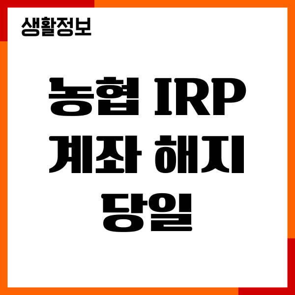 농협 IRP 계좌 해지 당일 신청 방법, 절차, 주의사항